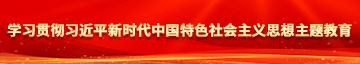 和美女日B高潮喷水乱伦免费视频学习贯彻习近平新时代中国特色社会主义思想主题教育